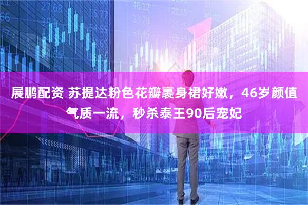 展鹏配资 苏提达粉色花瓣裹身裙好嫩，46岁颜值气质一流，秒杀泰王90后宠妃