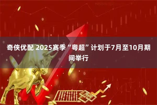 奇侠优配 2025赛季“粤超”计划于7月至10月期间举行