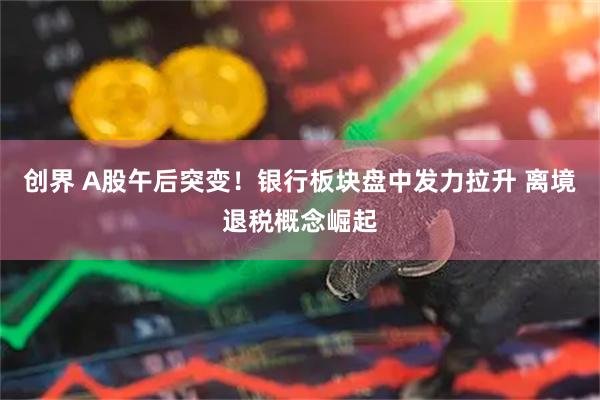 创界 A股午后突变！银行板块盘中发力拉升 离境退税概念崛起