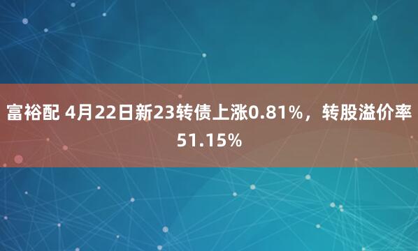 富裕配 4月22日新23转债上涨0.81%，转股溢价率51.15%