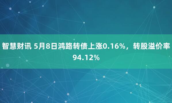 智慧财讯 5月8日鸿路转债上涨0.16%，转股溢价率94.12%