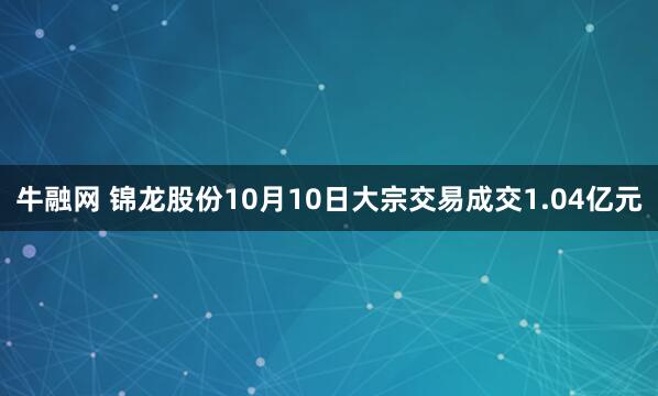 牛融网 锦龙股份10月10日大宗交易成交1.04亿元