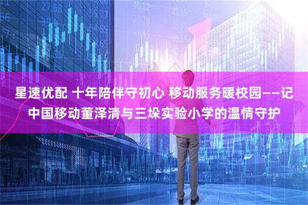 星速优配 十年陪伴守初心 移动服务暖校园——记中国移动董泽清与三垛实验小学的温情守护
