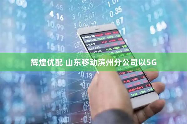 辉煌优配 山东移动滨州分公司以5G