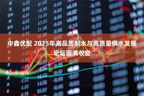 中鑫优配 2025年高品质制水与高质量供水发展论坛圆满收官