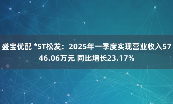 盛宝优配 *ST松发：2025年一季度实现营业收入5746.06万元 同比增长23.17%