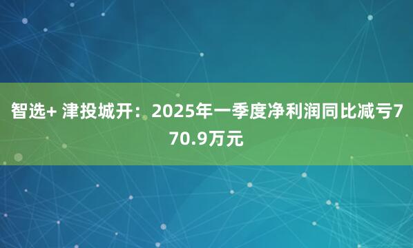 智选+ 津投城开：2025年一季度净利润同比减亏770.9万元