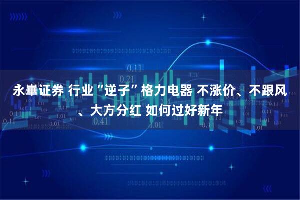 永崋证券 行业“逆子”格力电器 不涨价、不跟风、大方分红 如何过好新年