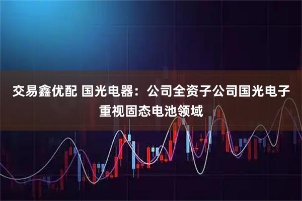 交易鑫优配 国光电器：公司全资子公司国光电子重视固态电池领域