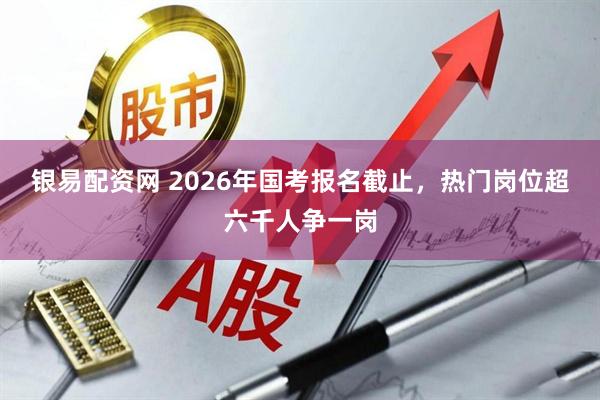 银易配资网 2026年国考报名截止，热门岗位超六千人争一岗