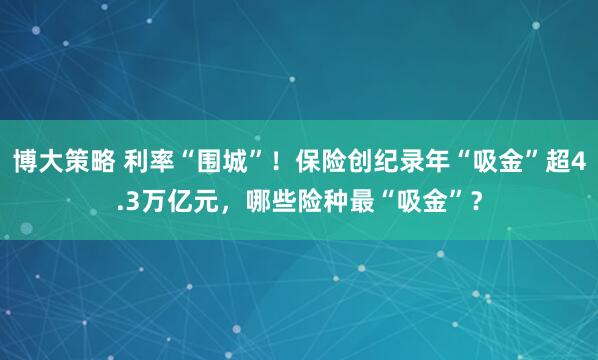 博大策略 利率“围城”！保险创纪录年“吸金”超4.3万亿元，哪些险种最“吸金”？
