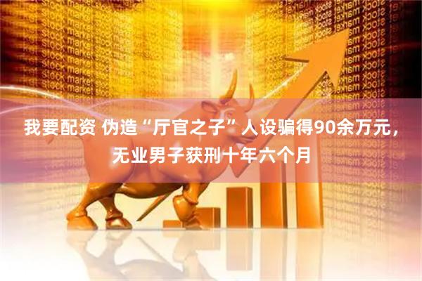 我要配资 伪造“厅官之子”人设骗得90余万元，无业男子获刑十年六个月